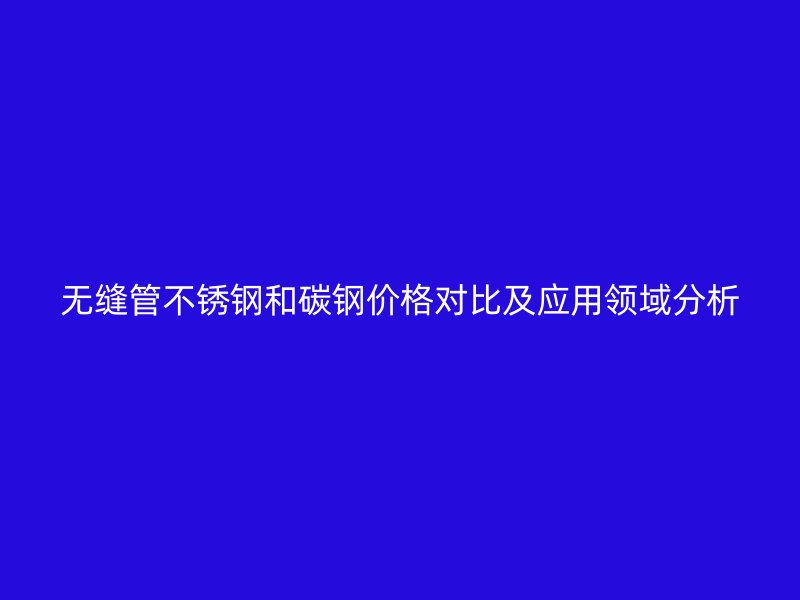无缝管不锈钢和碳钢价格对比及应用领域分析