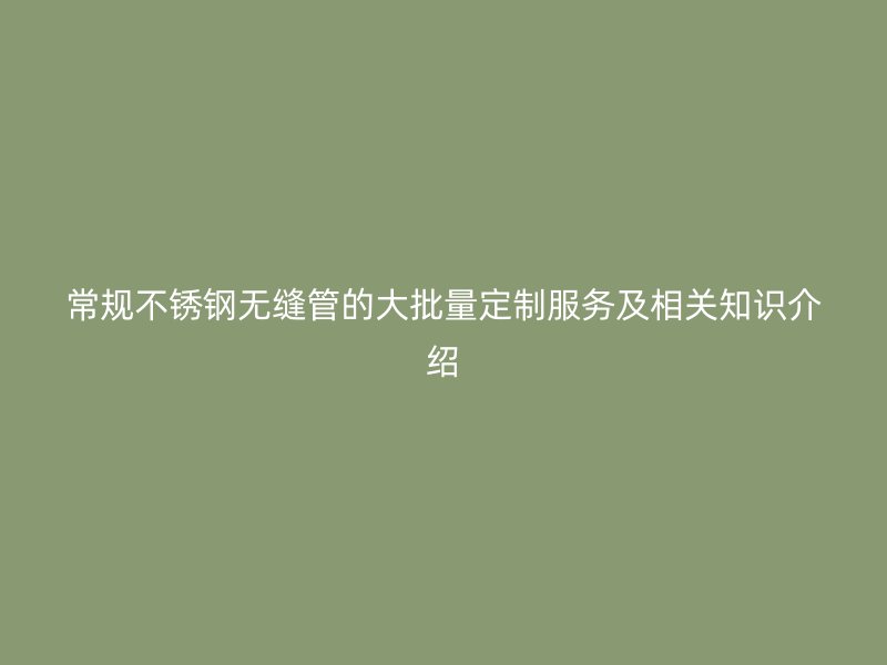常规不锈钢无缝管的大批量定制服务及相关知识介绍