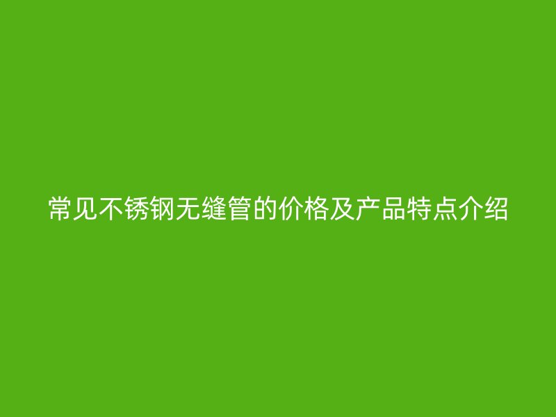 常见不锈钢无缝管的价格及产品特点介绍