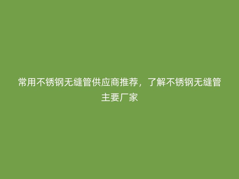 常用不锈钢无缝管供应商推荐,了解不锈钢无缝管主要厂家