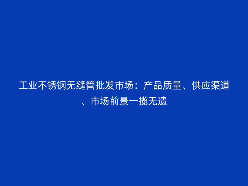 工业不锈钢无缝管批发市场:产品质量、供应渠道、市场前景一揽无遗