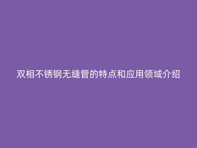 双相不锈钢无缝管的特点和应用领域介绍