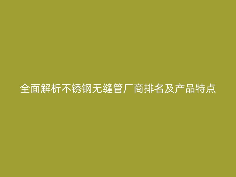 全面解析不锈钢无缝管厂商排名及产品特点