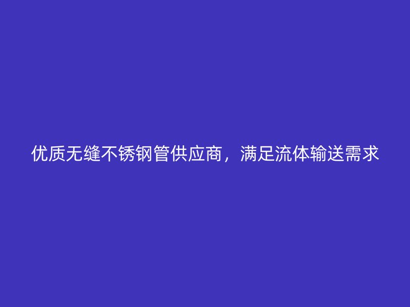 优质无缝不锈钢管供应商,满足流体输送需求