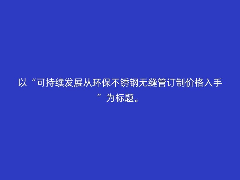 以“可持续发展从环保不锈钢无缝管订制价格入手”为标题。