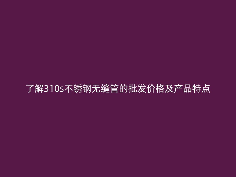 了解310s不锈钢无缝管的批发价格及产品特点