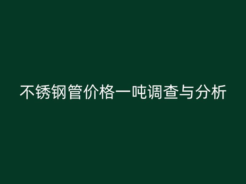 不锈钢管价格一吨调查与分析