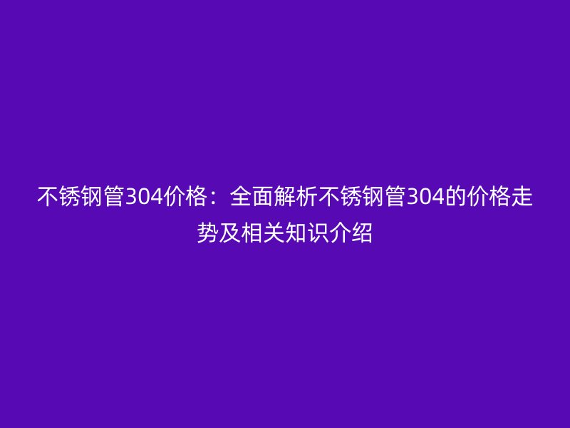 不锈钢管304价格:全面解析不锈钢管304的价格走势及相关知识介绍