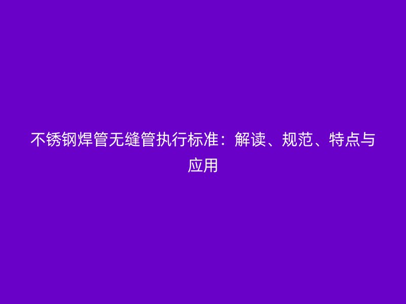 不锈钢焊管无缝管执行标准:解读、规范、特点与应用