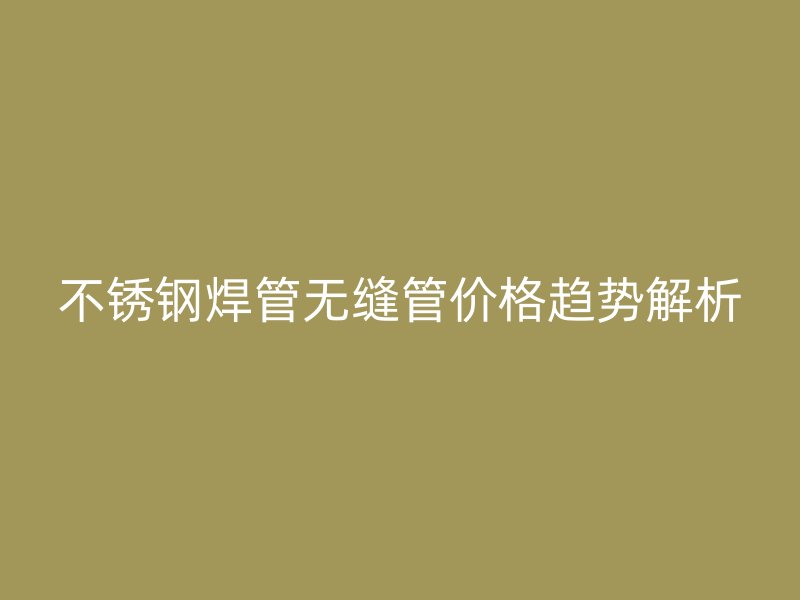 不锈钢焊管无缝管价格趋势解析