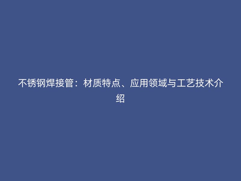 不锈钢焊接管:材质特点、应用领域与工艺技术介绍