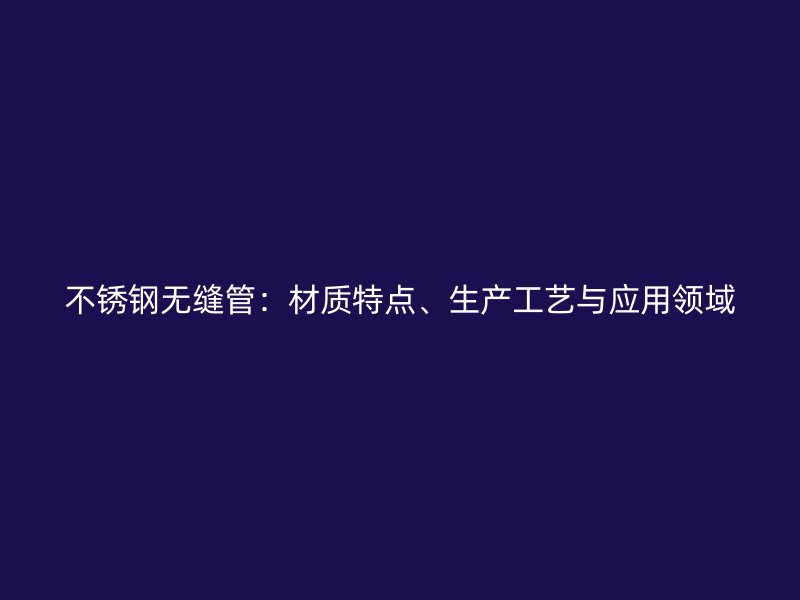不锈钢无缝管:材质特点、生产工艺与应用领域