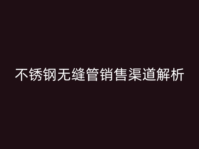 不锈钢无缝管销售渠道解析