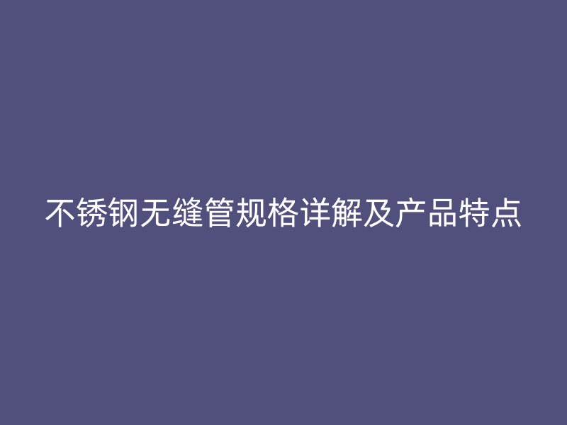 不锈钢无缝管规格详解及产品特点