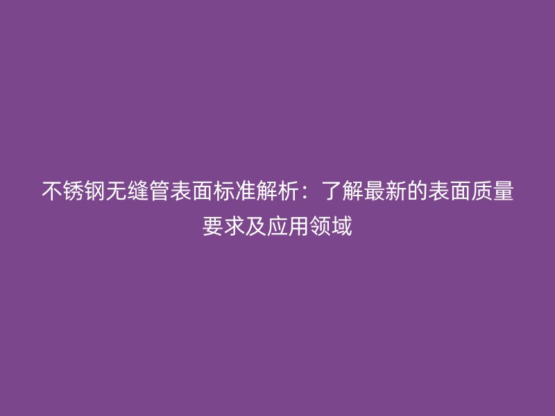 不锈钢无缝管表面标准解析:了解最新的表面质量要求及应用领域