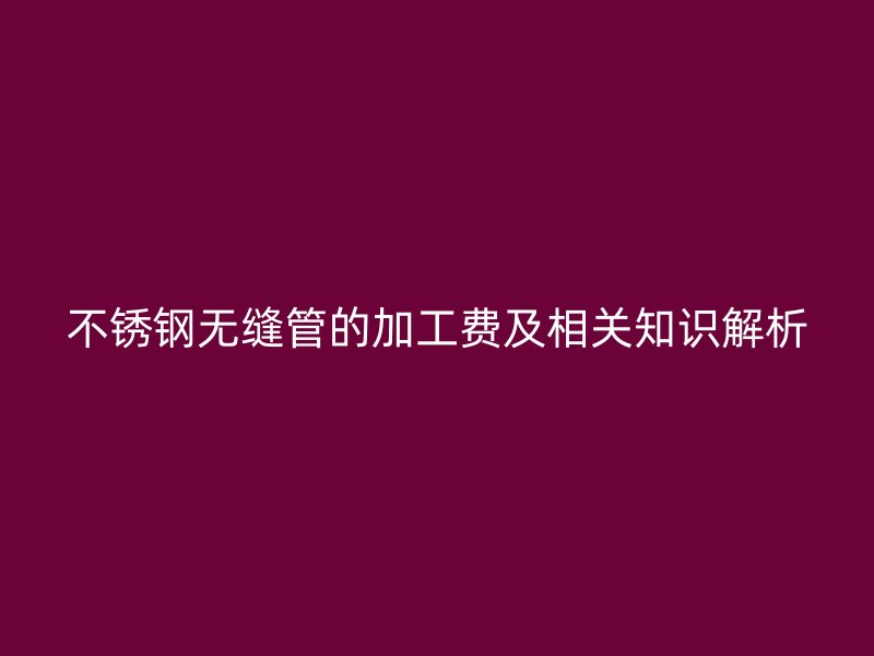 不锈钢无缝管的加工费及相关知识解析