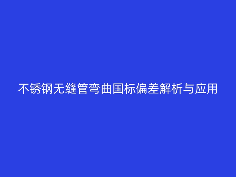 不锈钢无缝管弯曲国标偏差解析与应用