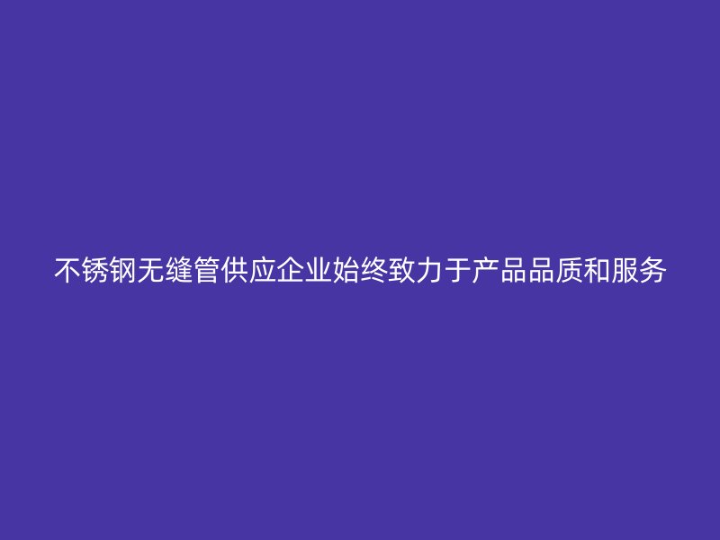 不锈钢无缝管供应企业始终致力于产品品质和服务