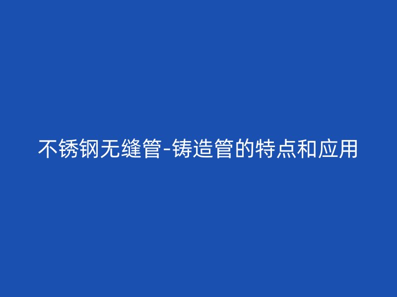 不锈钢无缝管-铸造管的特点和应用