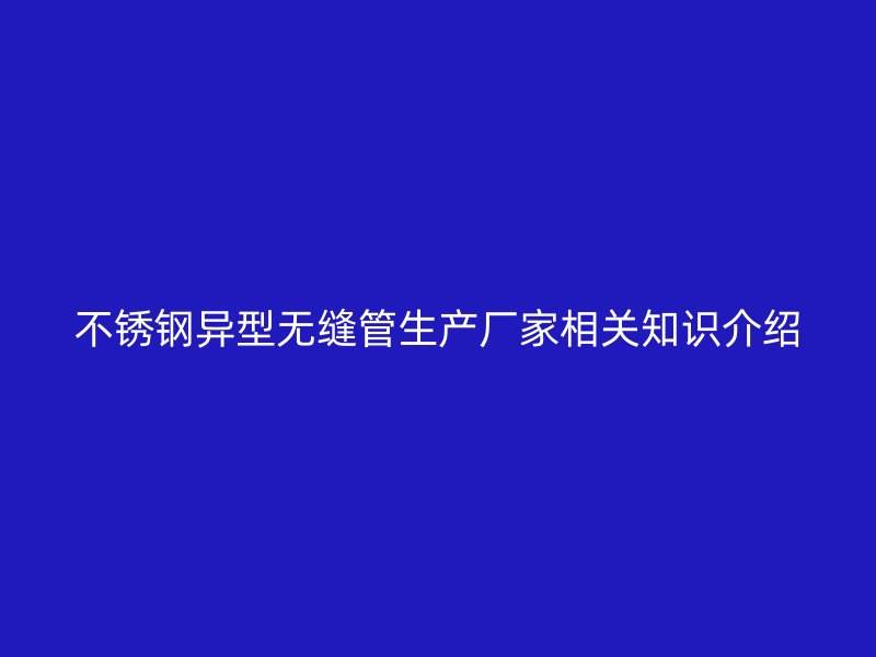 不锈钢异型无缝管生产厂家相关知识介绍