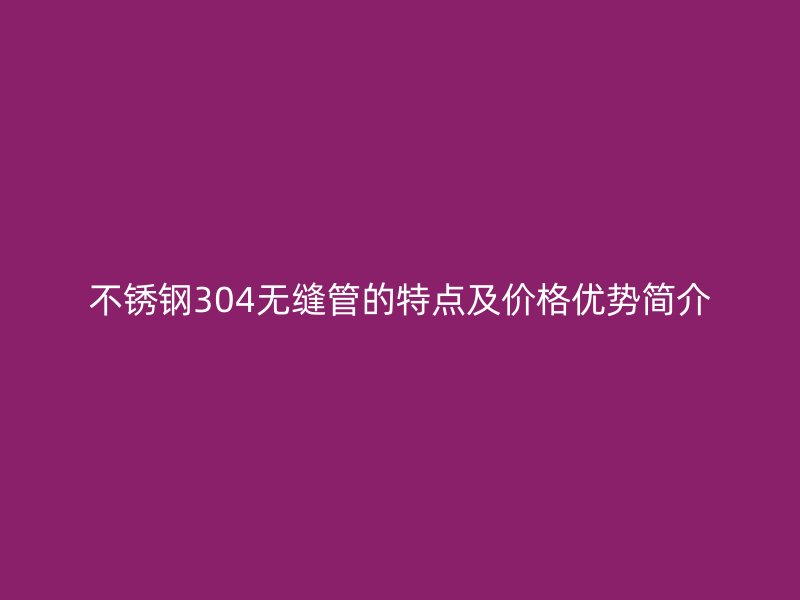不锈钢304无缝管的特点及价格优势简介