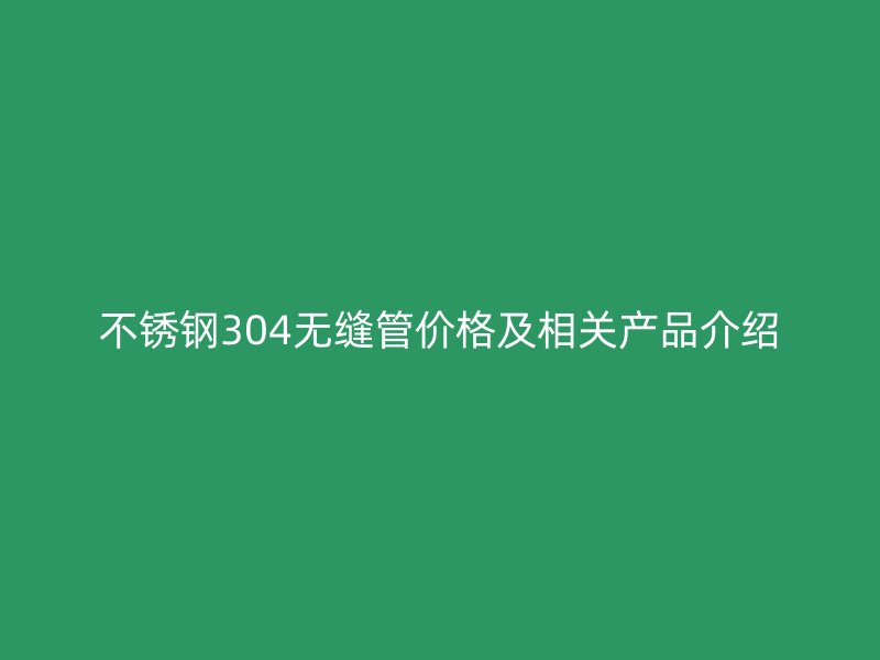 不锈钢304无缝管价格及相关产品介绍