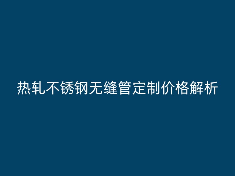 热轧不锈钢无缝管定制价格解析