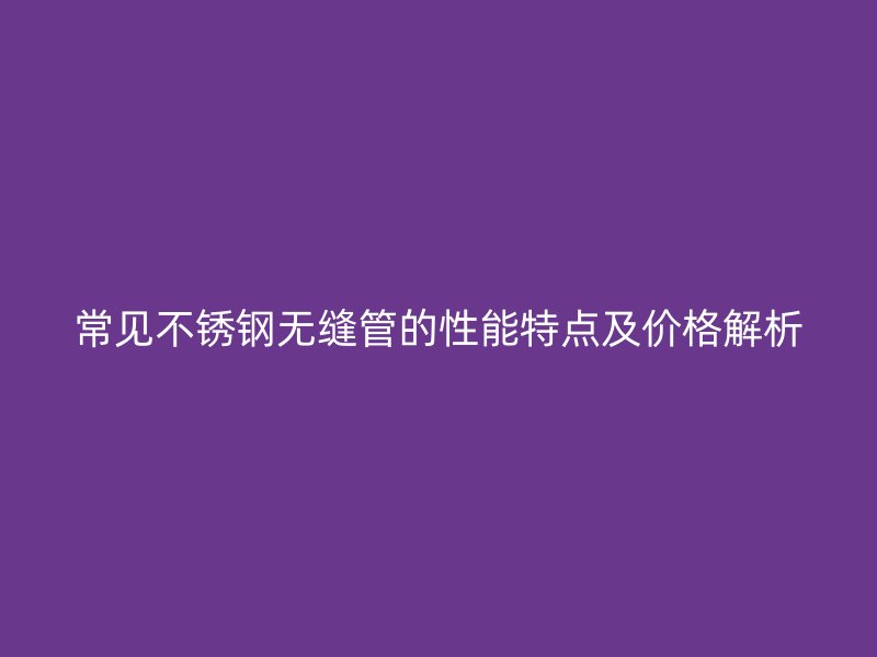常见不锈钢无缝管的性能特点及价格解析