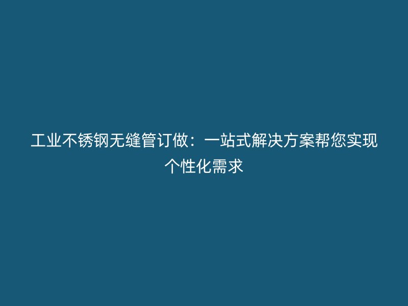 工业不锈钢无缝管订做：一站式解决方案帮您实现个性化需求