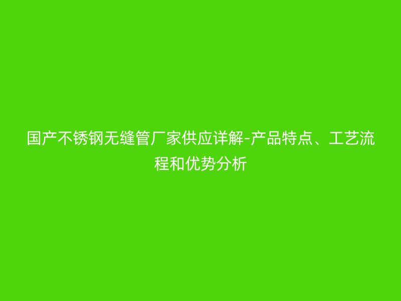国产不锈钢无缝管厂家供应详解-产品特点、工艺流程和优势分析