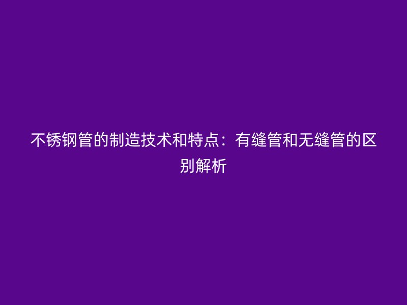 不锈钢管的制造技术和特点：有缝管和无缝管的区别解析