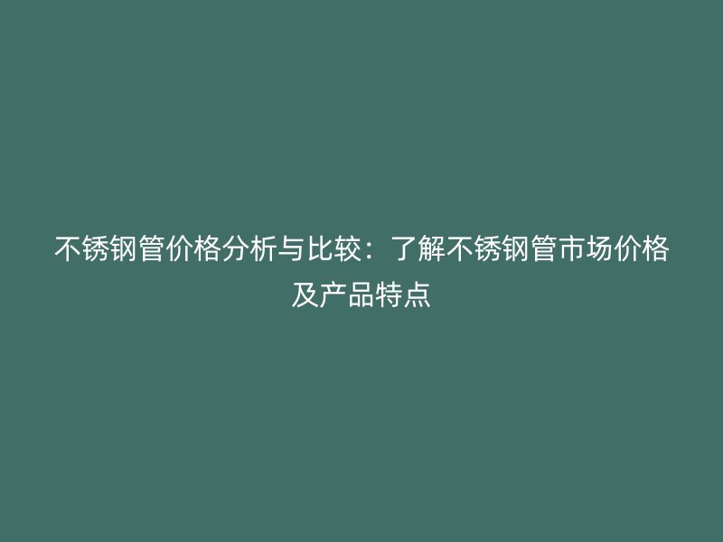 不锈钢管价格分析与比较：了解不锈钢管市场价格及产品特点