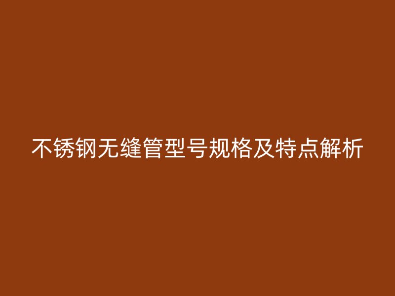 不锈钢无缝管型号规格及特点解析