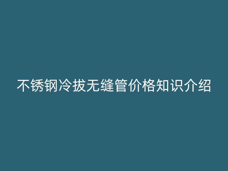 不锈钢冷拔无缝管价格知识介绍