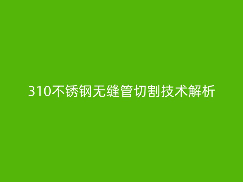 310不锈钢无缝管切割技术解析
