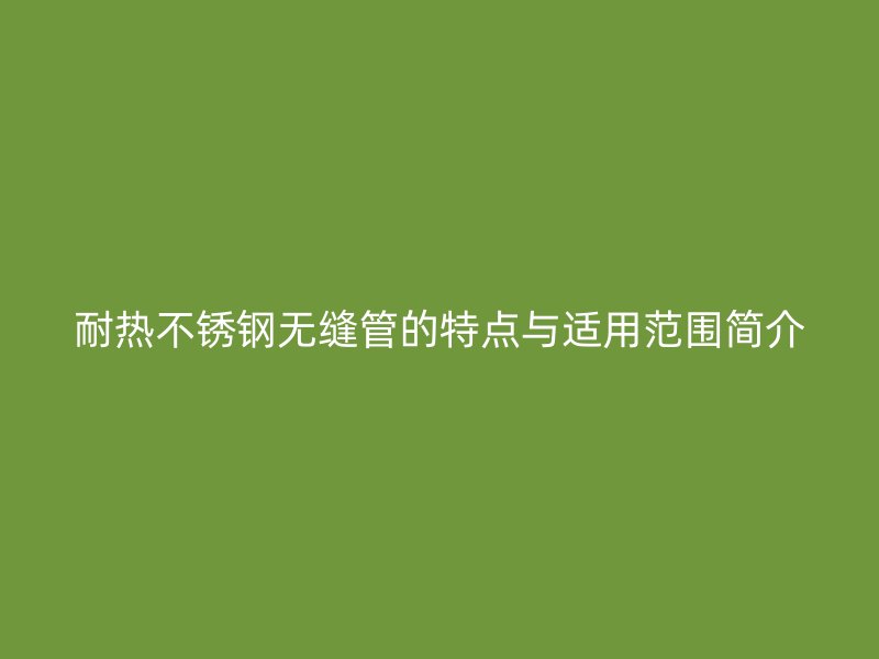 耐热不锈钢无缝管的特点与适用范围简介