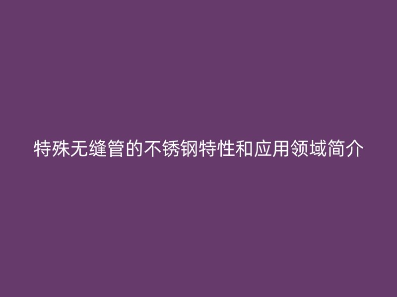 特殊无缝管的不锈钢特性和应用领域简介