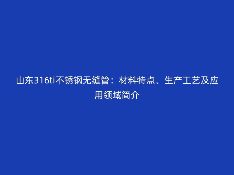 山东316ti不锈钢无缝管：材料特点、生产工艺及应用领域简介
