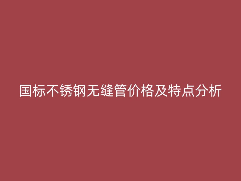 国标不锈钢无缝管价格及特点分析