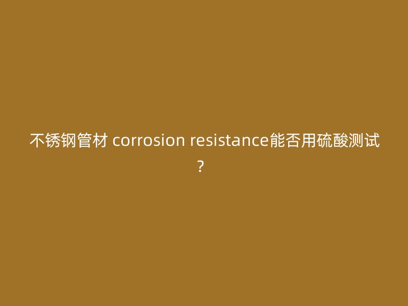不锈钢管材 corrosion resistance能否用硫酸测试？