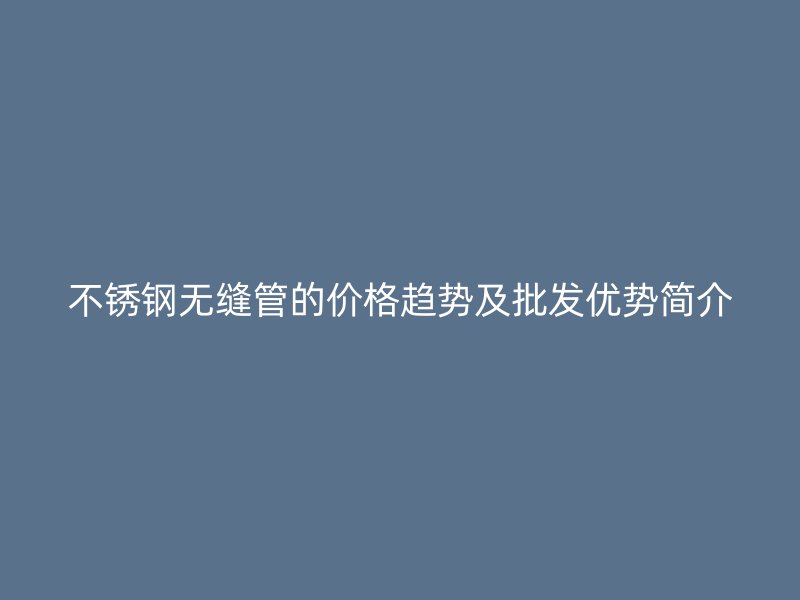 不锈钢无缝管的价格趋势及批发优势简介