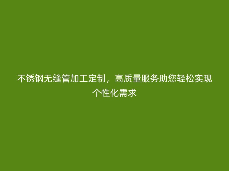 不锈钢无缝管加工定制，高质量服务助您轻松实现个性化需求