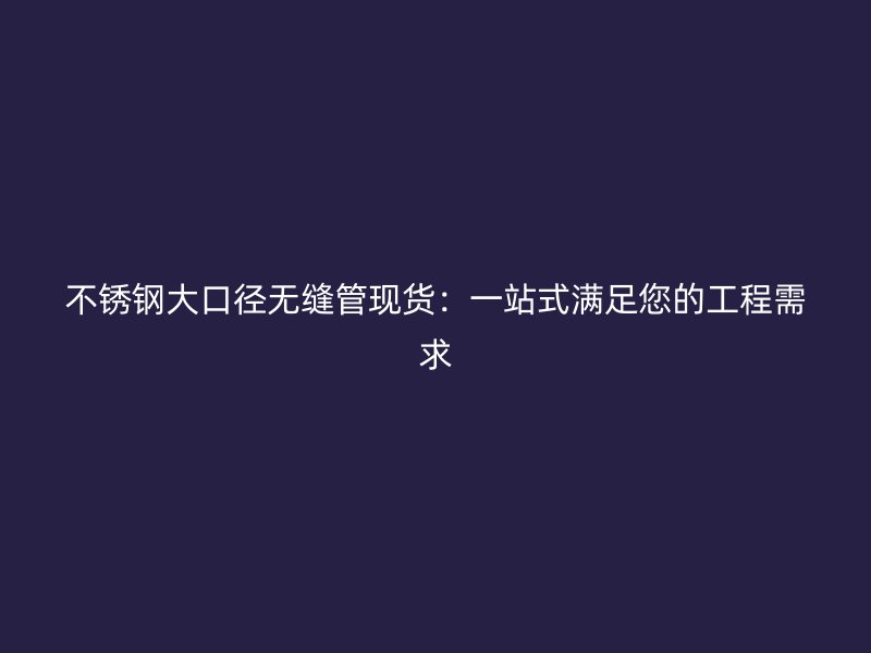 不锈钢大口径无缝管现货：一站式满足您的工程需求