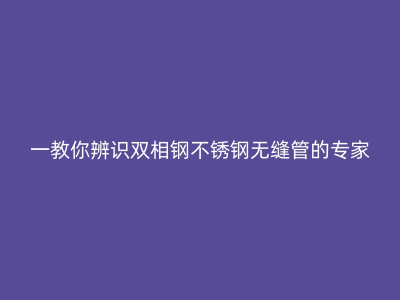一教你辨识双相钢不锈钢无缝管的专家