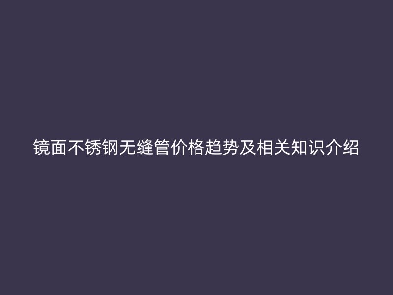 镜面不锈钢无缝管价格趋势及相关知识介绍