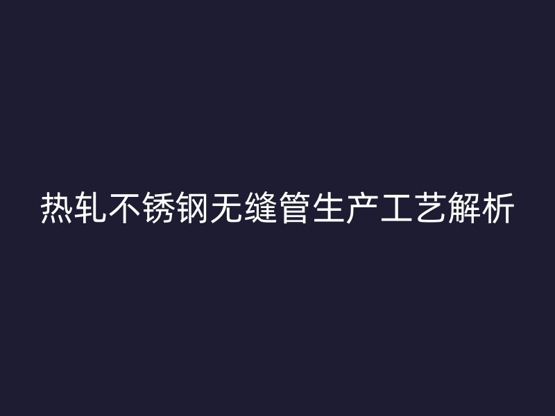 热轧不锈钢无缝管生产工艺解析