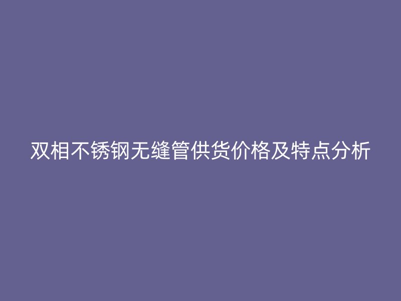 双相不锈钢无缝管供货价格及特点分析