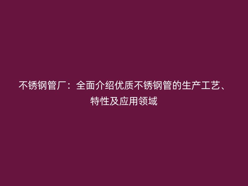 不锈钢管厂：全面介绍优质不锈钢管的生产工艺、特性及应用领域