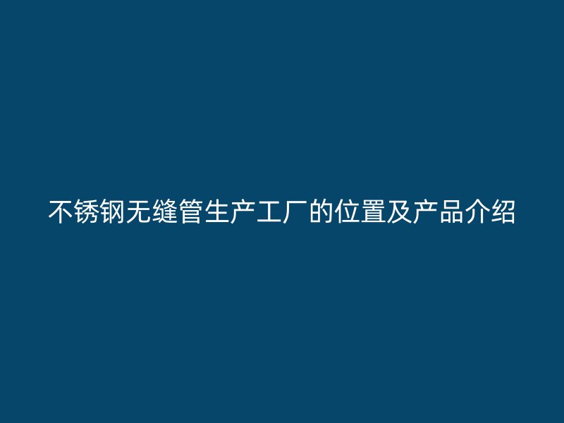 不锈钢无缝管生产工厂的位置及产品介绍