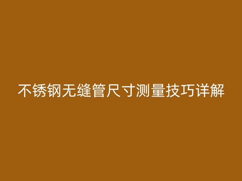 不锈钢无缝管尺寸测量技巧详解
